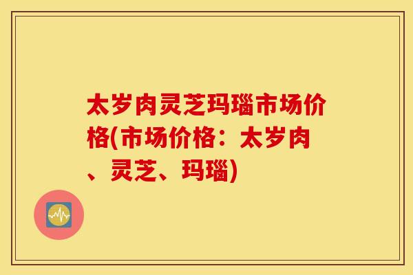 太岁肉灵芝玛瑙市场价格(市场价格：太岁肉、灵芝、玛瑙)