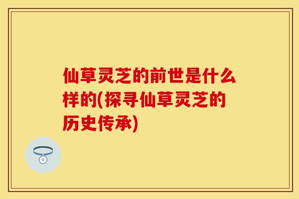 仙草灵芝的前世是什么样的(探寻仙草灵芝的历史传承)