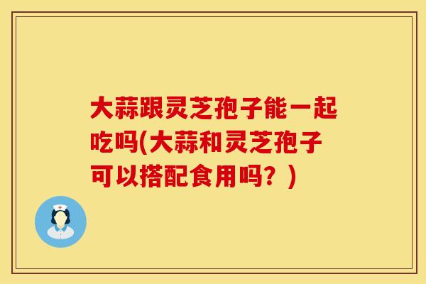 大蒜跟灵芝孢子能一起吃吗(大蒜和灵芝孢子可以搭配食用吗?) 大蒜跟灵芝孢子能一起吃吗(大蒜和灵芝孢子可以搭配食用吗?)