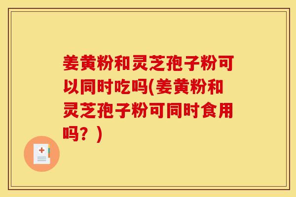 姜黄粉和灵芝孢子粉可以同时吃吗(姜黄粉和灵芝孢子粉可同时食用吗?) 姜黄粉和灵芝孢子粉可以同时吃吗(姜黄粉和灵芝孢子粉可同时食用吗?)