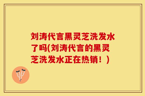 刘涛代言黑灵芝洗发水了吗(刘涛代言的黑灵芝洗发水正在热销！)
