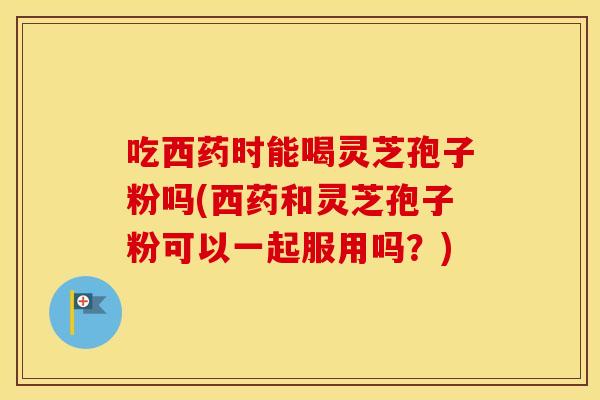吃西药时能喝灵芝孢子粉吗(西药和灵芝孢子粉可以一起服用吗？)