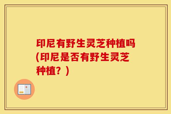 印尼有野生灵芝种植吗(印尼是否有野生灵芝种植？)