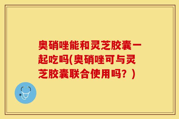 奥硝唑能和灵芝胶囊一起吃吗(奥硝唑可与灵芝胶囊联合使用吗？)
