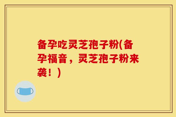 备孕吃灵芝孢子粉(备孕福音，灵芝孢子粉来袭！)