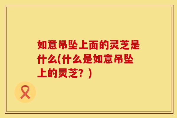 如意吊坠上面的灵芝是什么(什么是如意吊坠上的灵芝？)