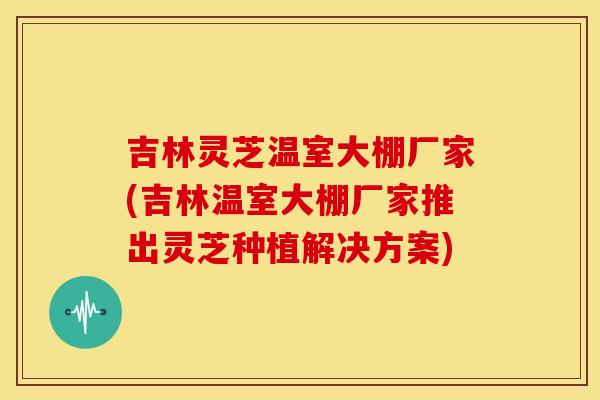 吉林灵芝温室大棚厂家(吉林温室大棚厂家推出灵芝种植解决方案)