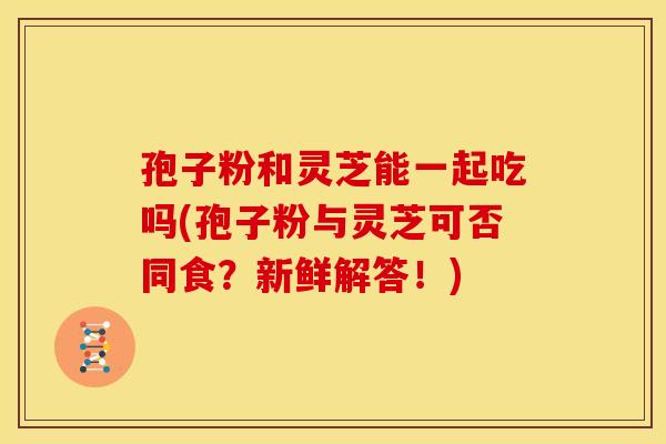 孢子粉和灵芝能一起吃吗(孢子粉与灵芝可否同食？新鲜解答！)
