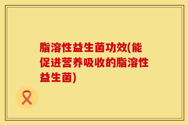 脂溶性益生菌功效(能促进营养吸收的脂溶性益生菌)