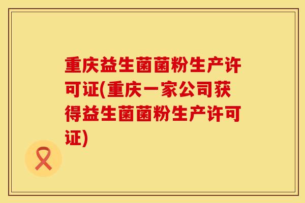 重庆益生菌菌粉生产许可证(重庆一家公司获得益生菌菌粉生产许可证)