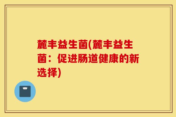 麓丰益生菌(麓丰益生菌:促进肠道健康的新选择) 麓丰益生菌(麓丰益生菌:促进肠道健康的新选择)