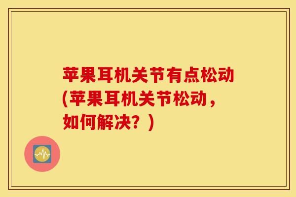 苹果耳机关节有点松动(苹果耳机关节松动，如何解决？)