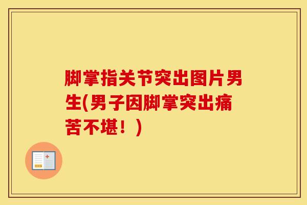 脚掌指关节突出图片男生(男子因脚掌突出痛苦不堪！)