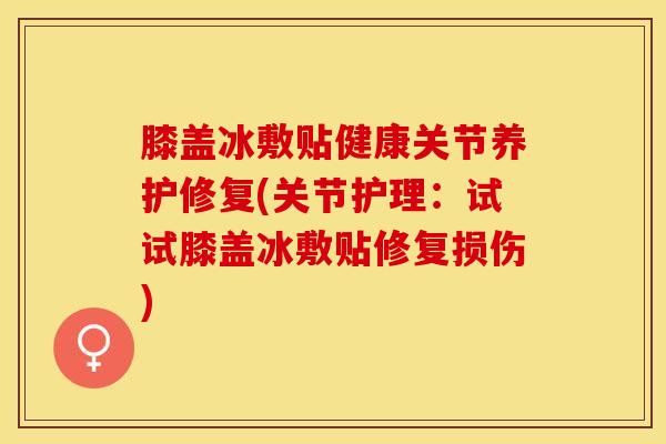 膝盖冰敷贴健康关节养护修复(关节护理：试试膝盖冰敷贴修复损伤)