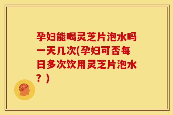 孕妇能喝灵芝片泡水吗一天几次(孕妇可否每日多次饮用灵芝片泡水？)