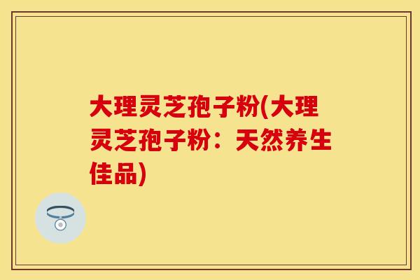 大理灵芝孢子粉(大理灵芝孢子粉：天然养生佳品)