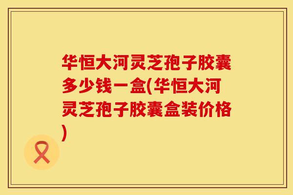 华恒大河灵芝孢子胶囊多少钱一盒(华恒大河灵芝孢子胶囊盒装价格)