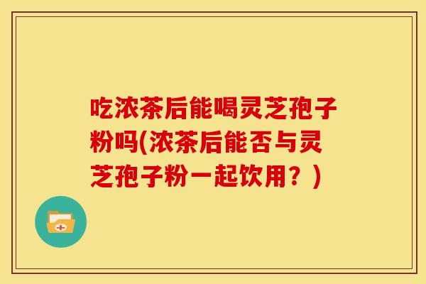 吃浓茶后能喝灵芝孢子粉吗(浓茶后能否与灵芝孢子粉一起饮用？)
