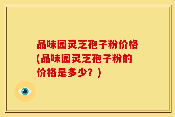 品味园灵芝孢子粉价格(品味园灵芝孢子粉的价格是多少？)