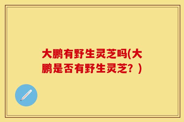 大鹏有野生灵芝吗(大鹏是否有野生灵芝？)