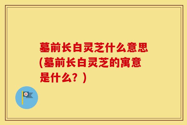 墓前长白灵芝什么意思(墓前长白灵芝的寓意是什么？)