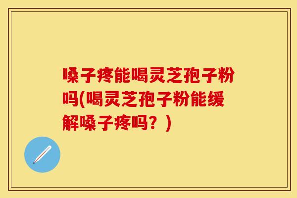 嗓子疼能喝灵芝孢子粉吗(喝灵芝孢子粉能缓解嗓子疼吗？)