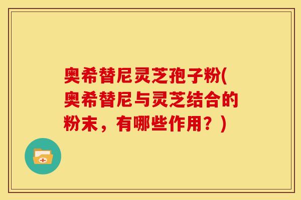 奥希替尼灵芝孢子粉(奥希替尼与灵芝结合的粉末，有哪些作用？)