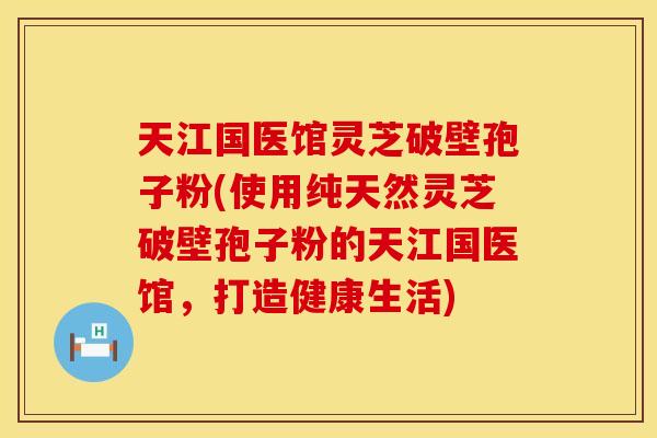 天江国医馆灵芝破壁孢子粉(使用纯天然灵芝破壁孢子粉的天江国医馆，打造健康生活)