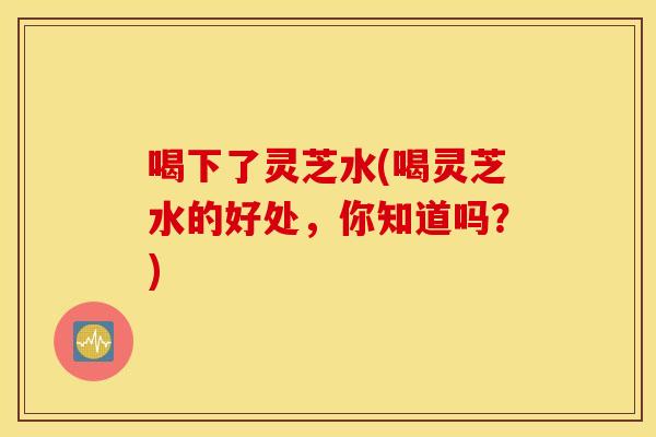 喝下了灵芝水(喝灵芝水的好处，你知道吗？)