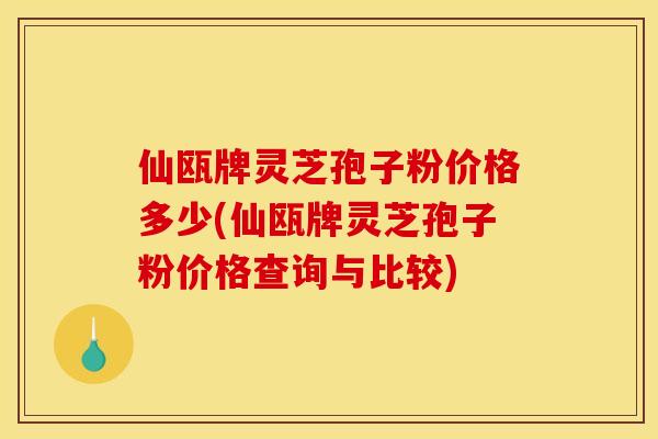 仙瓯牌灵芝孢子粉价格多少(仙瓯牌灵芝孢子粉价格查询与比较)