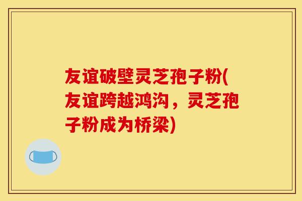 友谊破壁灵芝孢子粉(友谊跨越鸿沟，灵芝孢子粉成为桥梁)