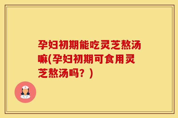 孕妇初期能吃灵芝熬汤嘛(孕妇初期可食用灵芝熬汤吗？)