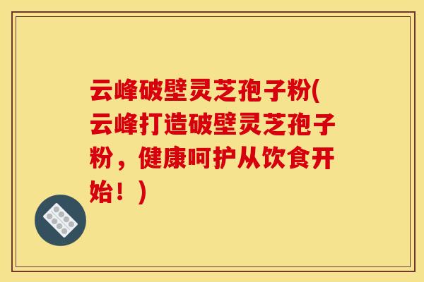 云峰破壁灵芝孢子粉(云峰打造破壁灵芝孢子粉，健康呵护从饮食开始！)