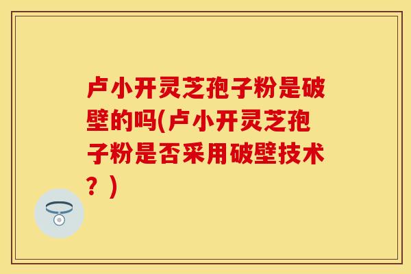 卢小开灵芝孢子粉是破壁的吗(卢小开灵芝孢子粉是否采用破壁技术？)