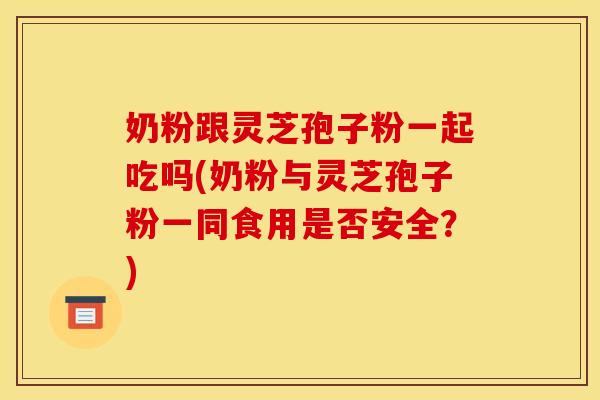奶粉跟灵芝孢子粉一起吃吗(奶粉与灵芝孢子粉一同食用是否安全？)