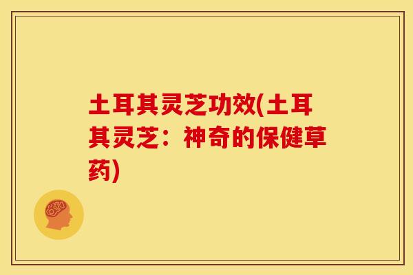 土耳其灵芝功效(土耳其灵芝：神奇的保健草药)