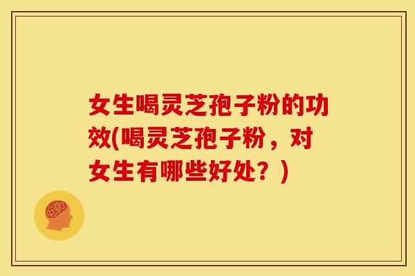 女生喝灵芝孢子粉的功效(喝灵芝孢子粉，对女生有哪些好处？)