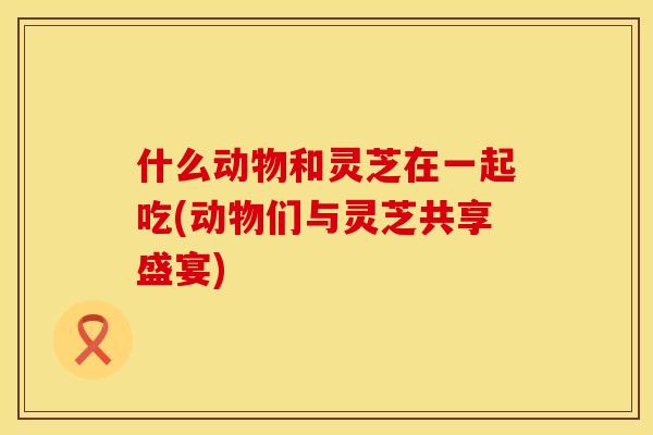 什么动物和灵芝在一起吃(动物们与灵芝共享盛宴)