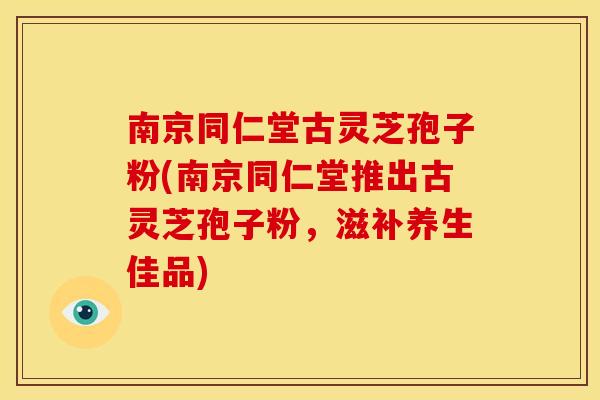 南京同仁堂古灵芝孢子粉(南京同仁堂推出古灵芝孢子粉，滋补养生佳品)