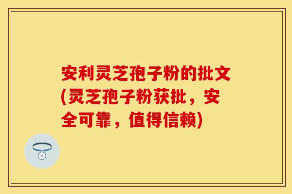 安利灵芝孢子粉的批文(灵芝孢子粉获批，安全可靠，值得信赖)