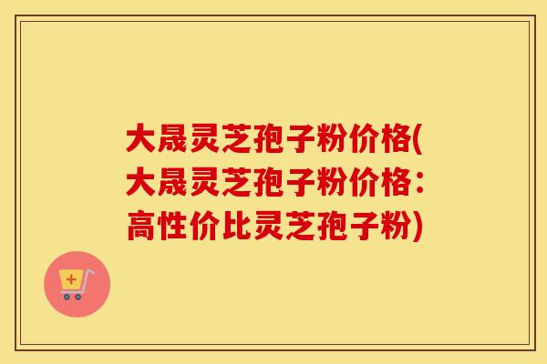 大晟灵芝孢子粉价格(大晟灵芝孢子粉价格：高性价比灵芝孢子粉)