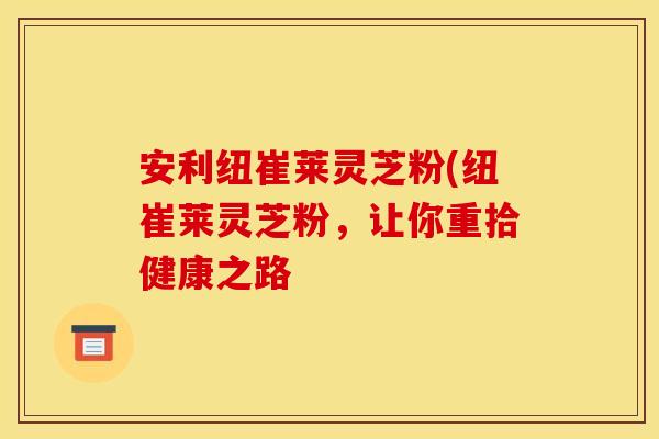 安利纽崔莱灵芝粉(纽崔莱灵芝粉，让你重拾健康之路