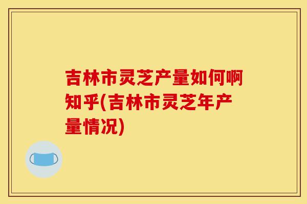 吉林市灵芝产量如何啊知乎(吉林市灵芝年产量情况)