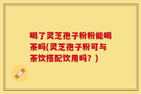 喝了灵芝孢子粉粉能喝茶吗(灵芝孢子粉可与茶饮搭配饮用吗？)