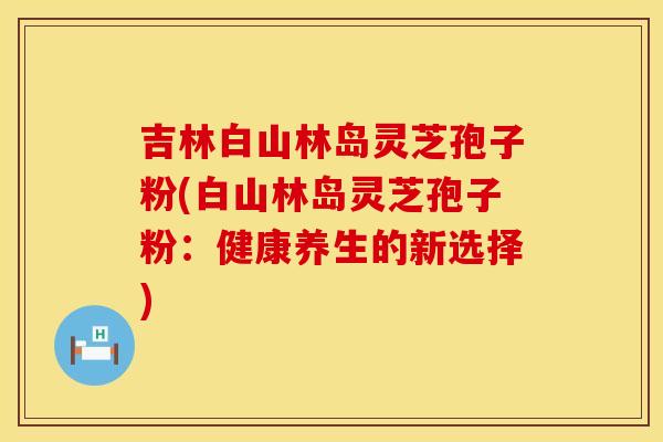 吉林白山林岛灵芝孢子粉(白山林岛灵芝孢子粉：健康养生的新选择)