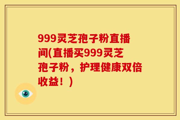 999灵芝孢子粉直播间(直播买999灵芝孢子粉，护理健康双倍收益！)