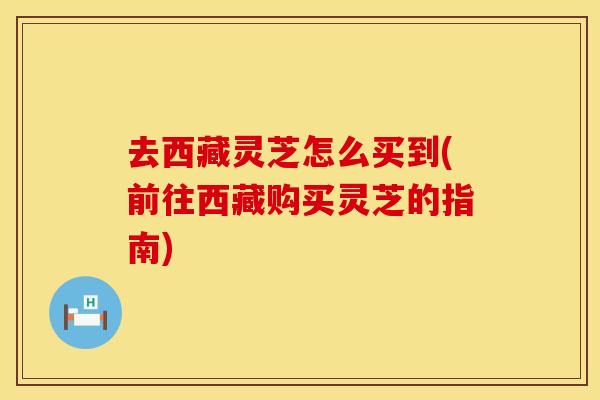 去西藏灵芝怎么买到(前往西藏购买灵芝的指南)