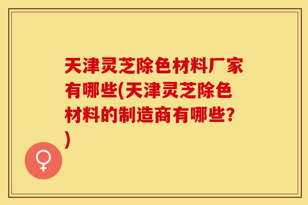天津灵芝除色材料厂家有哪些(天津灵芝除色材料的制造商有哪些？)