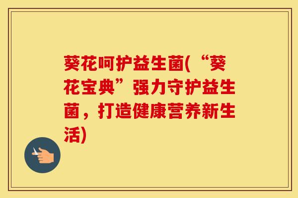 葵花呵护益生菌(“葵花宝典”强力守护益生菌，打造健康营养新生活)