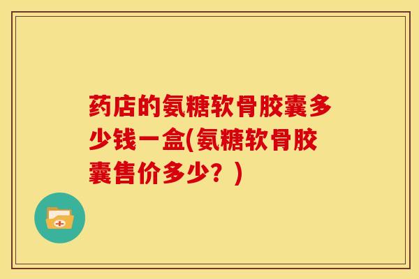 药店的氨糖软骨胶囊多少钱一盒(氨糖软骨胶囊售价多少？)